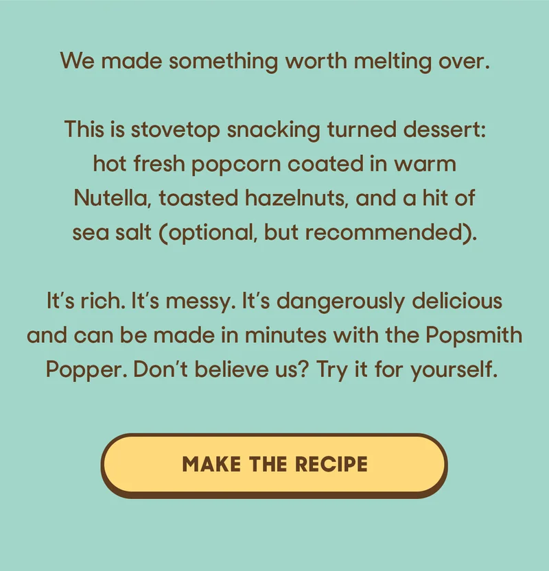 we made something worth melting over.  This is stovetop snacking turned dessert: hot, fresh popcorn coated in warm Nutella, toasted hazelnuts, and a hit of sea salt (optional, but recommended).  It’s rich. It’s messy. It’s dangerously delicious and can be made in minutes with the Popsmith Popper. Don’t believe us? Try it for yourself. MAKE THE RECIPE