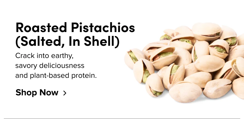 Roasted Pistachios (Salted, In Shell); Crack into earthy, savory deliciousness and plant-based protein. Shop Now
