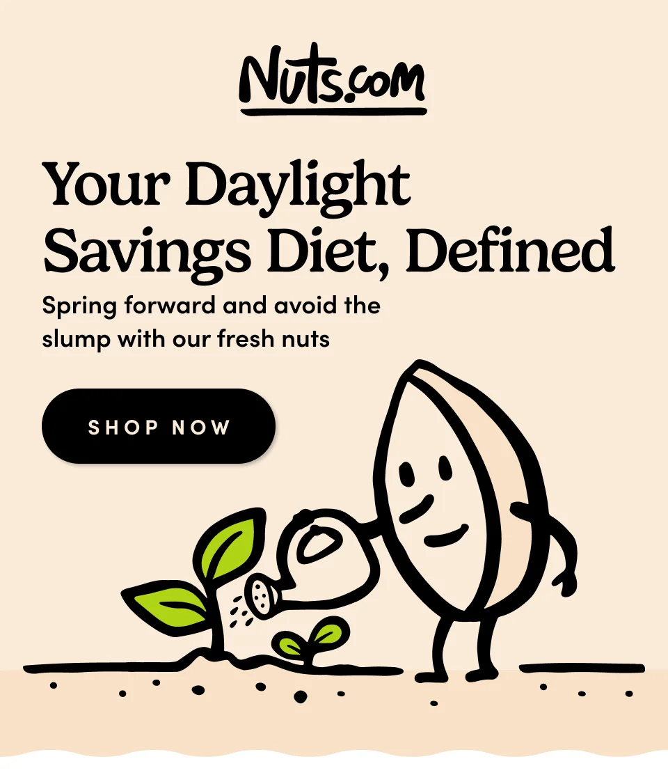 Nuts.com Your Daylight Savings Diet, Defined. Spring forward and avoid the slump with our fresh nuts. Shop Now