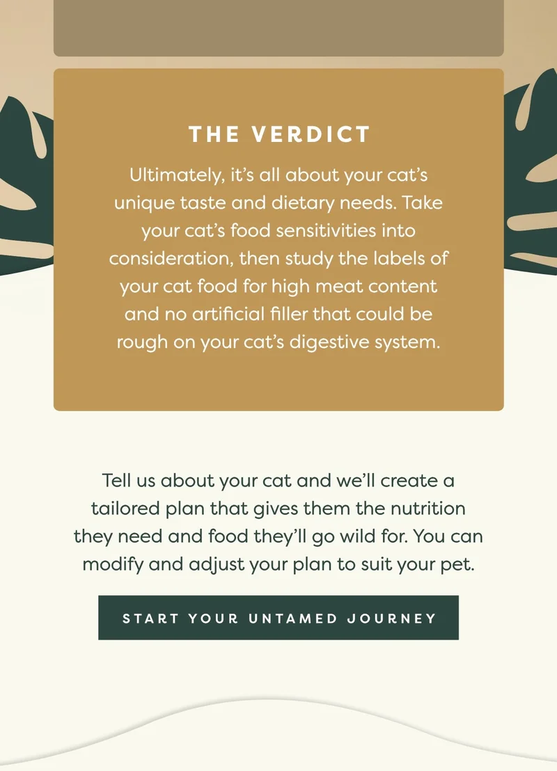 The verdict: Ultimately, it’s all about your cat’s unique taste and dietary needs. Take your cat’s food sensitivities into consideration, then study the labels of your cat food for high meat content and no artificial filler that could be rough on your cat’s digestive system.