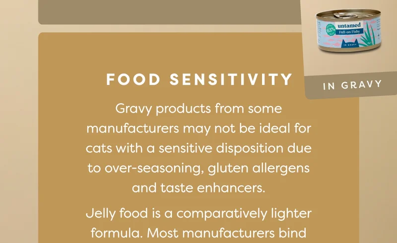 Food sensitivity: Gravy products from some manufacturers may not be ideal for cats with a sensitive disposition due to over-seasoning, gluten allergens and taste enhancers. Jelly food is a comparatively lighter formula. Most manufacturers bind the meat in plain broth, making it easy on the stomach.&nbsp;Keep in mind that some cats may be allergic to gelatin in jelly food.
