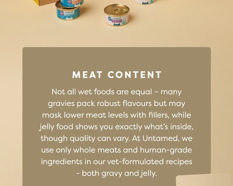 Meat content: Not all wet foods are equal – many gravies pack robust flavours but may mask lower meat levels with fillers, while jelly food shows you exactly what’s inside, though quality can vary. At Untamed, we use only whole meats and human-grade ingredients in our vet-formulated recipes - both gravy and jelly.
