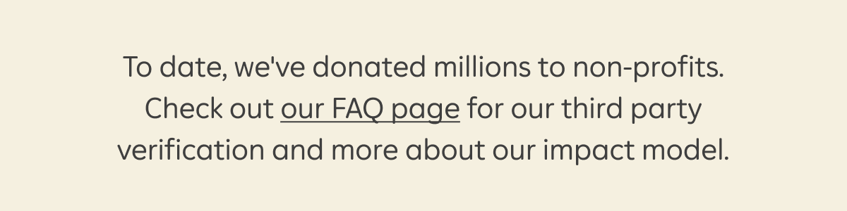 To date, we've donated millions to non-profits. Check out our FAQ page for our third party verification and more about our impact model.