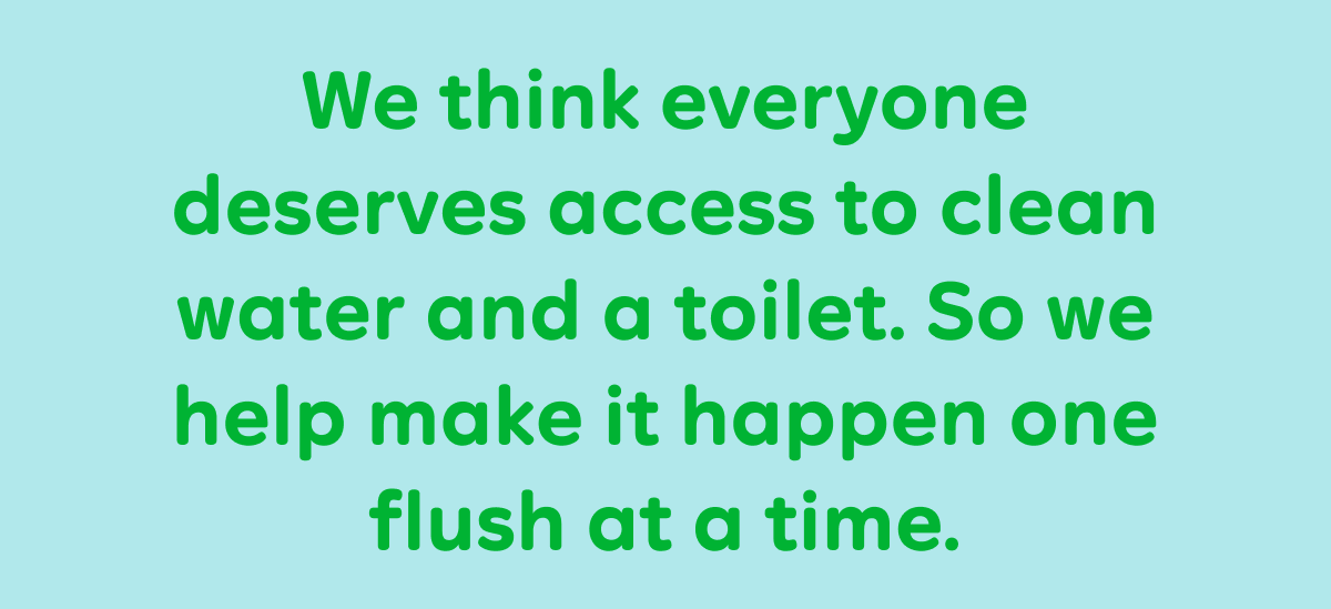 We think everyone deserves access to clean water and a toilet. So we help make it happen one flush at a time.