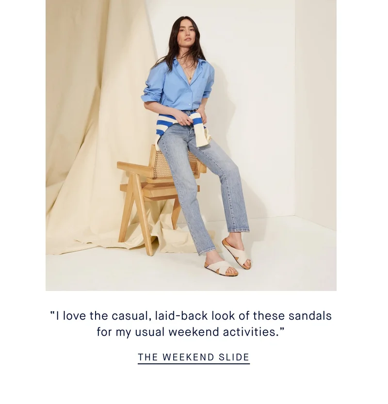 “I love the casual, laid-back look of these sandals for my usual weekend activities.” THE WEEKEND SLIDE