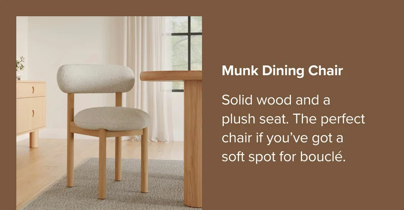 Munk Dining Chair. Solid wood and a plush seat. The perfect chair if you’ve got a soft spot for bouclé.