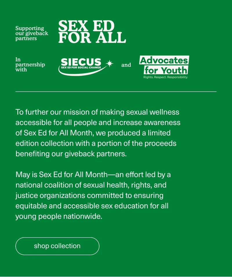 Supporting our giveback partners | Sex Ed For All | In partnership with SIECUS and Advocates for Youth | To further our mission of making sexual wellness accessible for all people and increase awareness of Sex Ed for All Month, we produced a limited edition collection with a portion of the proceeds benefiting our giveback partners. | May is Sex Ed for All Month—an effort led by a national coalition of sexual health, rights, and justice organizations committed to ensuring equitable and accessible sex education for all young people nationwide. | [ shop collection ]