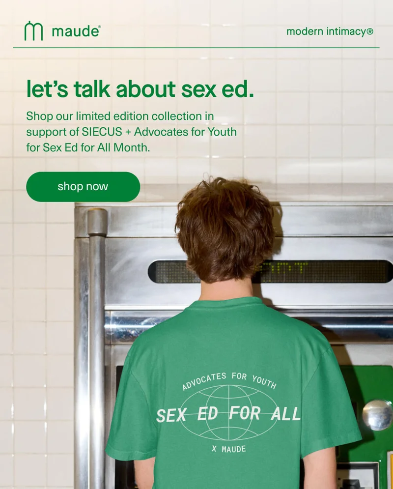 maude | modern intimacy | let’s talk about sex ed. | Shop our limited edition collection in support of SIECUS + Advocates for Youth for Sex Ed for All Month. | [ shop now ]