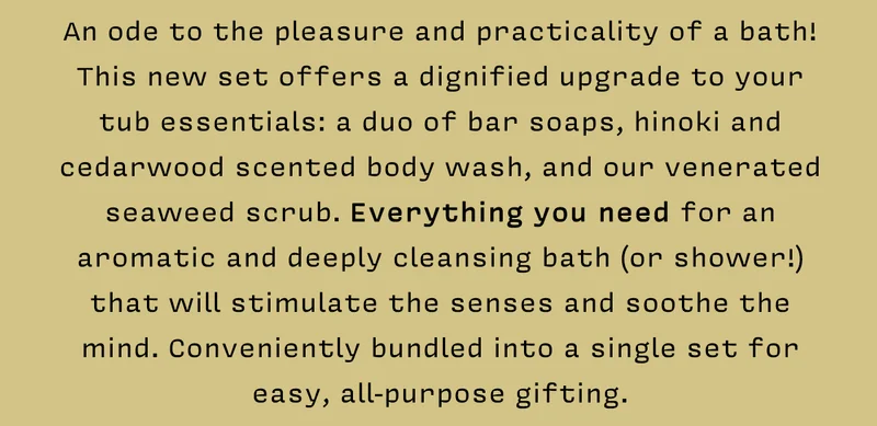 An ode to the pleasure and practicality of a bath! This new set offers a dignified upgrade to your tub essentials: a duo of bar soaps, hinoki and cedarwood scented body wash, and our venerated seaweed scrub. Everything you need for an aromatic and deeply cleansing bath (or shower!) that will stimulate the senses and soothe the mind. Conveniently bundled into a single set for easy, all-purpose gifting.