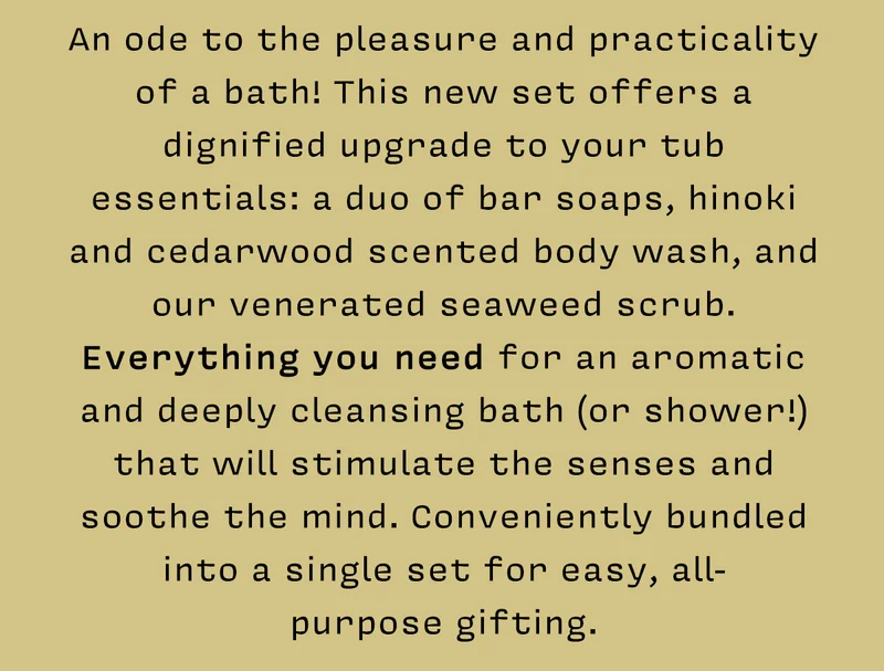 An ode to the pleasure and practicality of a bath! This new set offers a dignified upgrade to your tub essentials: a duo of bar soaps, hinoki and cedarwood scented body wash, and our venerated seaweed scrub. Everything you need for an aromatic and deeply cleansing bath (or shower!) that will stimulate the senses and soothe the mind. Conveniently bundled into a single set for easy, all-purpose gifting.