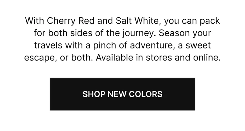 With Cherry Red and Salt White, you can pack for both sides of the journey. Season your travels with a pinch of adventure, a sweet escape, or both. Available in stores and online.
