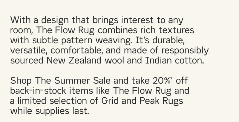 With a design that brings interest to any room, The Flow Rug combines rich textures with subtle pattern weaving. It’s durable, versatile, comfortable, and made of responsibly sourced New Zealand wool and Indian cotton.  Shop The Summer Sale and take 20%* off back-in-stock items like The Flow Rug and  a limited selection of Grid and Peak Rugs while supplies last.