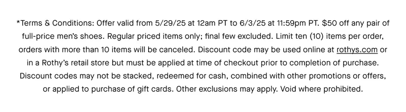 *Terms & Conditions: Offer valid from 5/29/25 at 12am PT to 6/3/25 at 11:59pm PT. $50 off any pair of full-price men’s shoes. Regular priced items only; Final Few excluded. Limit ten (10) items per order, orders with more than 10 items will be canceled. Discount code may be used online at rothys.com or in a Rothy’s retail store but must be applied at time of checkout prior to completion of purchase. Discount codes may not be stacked, redeemed for cash, combined with other promotions or offers, or applied to purchase of gift cards. Other exclusions may apply. Void where prohibited.