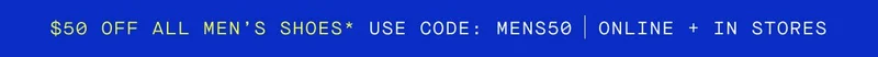 $50 OFF ALL MEN’S SHOES* USE CODE: MENS50 ONLINE + IN STORES