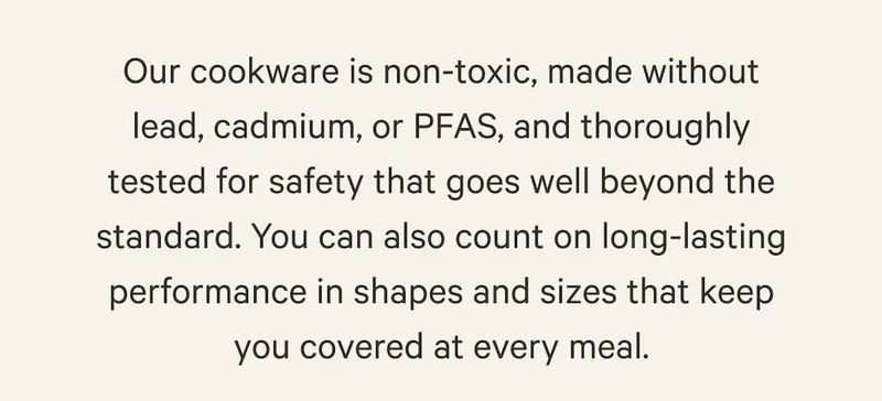 Our cookware is non-toxic, made without lead, cadmium, or PFAS, and thoroughly tested for safety that goes well beyond the standard. You can also count on long-lasting performance in shapes and sizes that keep you covered at every meal.