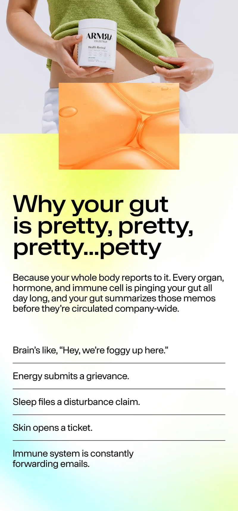 Why your gut is pretty, pretty, pretty…petty. Because your whole body reports to it. Brain: “Hey, we’re foggy.” Energy submits a grievance. Sleep files a disturbance claim. Skin opens a ticket. Immune system forwards emails.