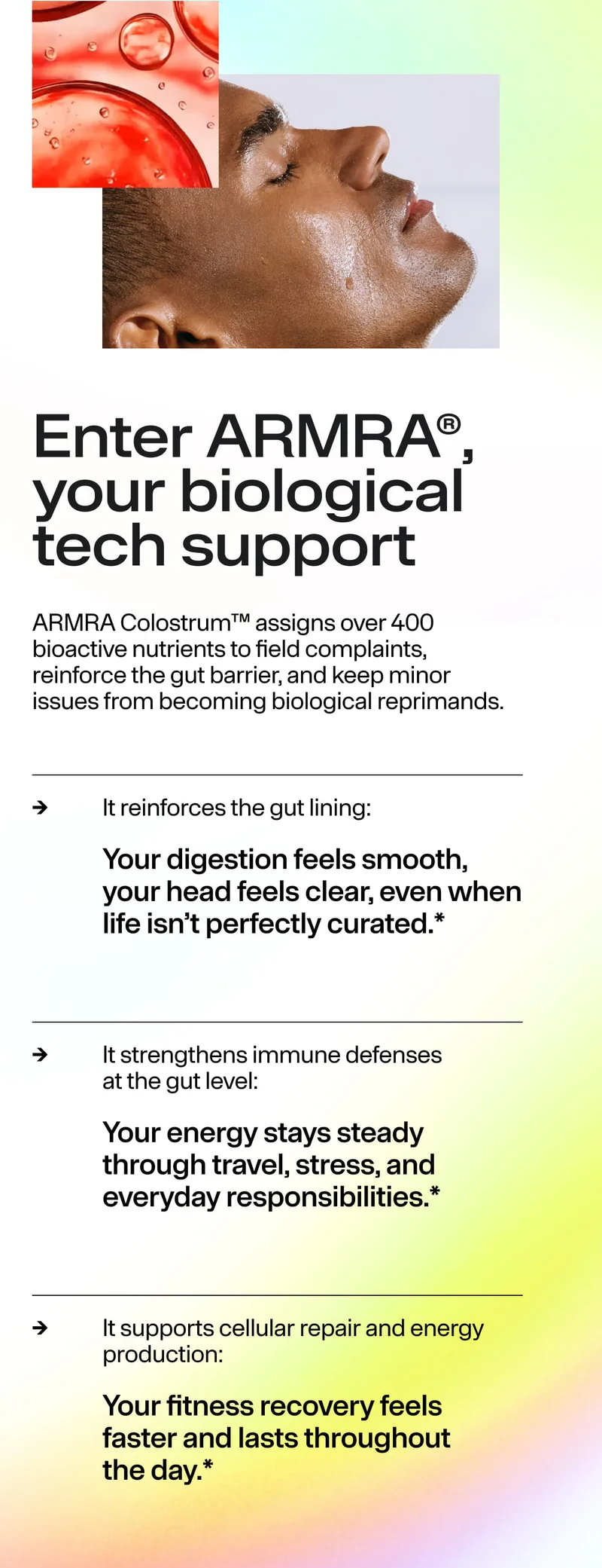 Enter ARMRA®, your biological tech support. ARMRA Colostrum assigns 400+ nutrients to reinforce the gut barrier and address issues. It reinforces gut lining, strengthens immune defenses, supports cellular repair.
