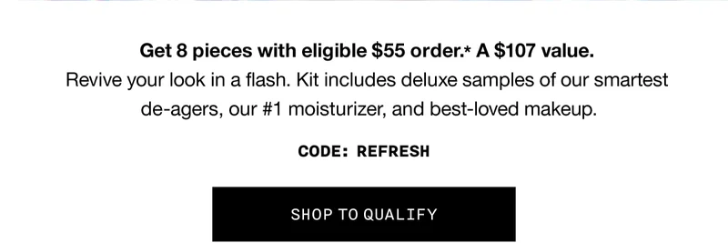 Get 8 pieces with eligible $55 order.* A $107 value. Revive your look in a flash. Kit includes deluxe samples of our smartest de-agers, our #1 moisturizer, and best-loved makeup. CODE: discount code | SHOP TO QUALIFY