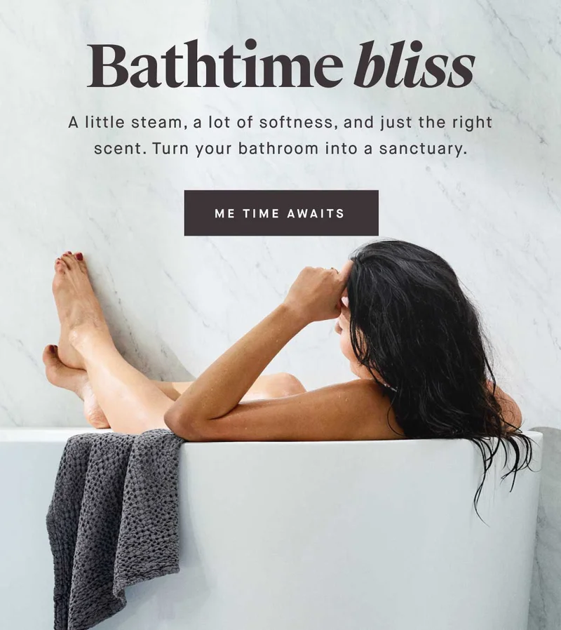 Bathtime bliss  A little steam, a lot of softness, and just the right scent. Turn your bathroom into a sanctuary. -- ME TIME AWAITS