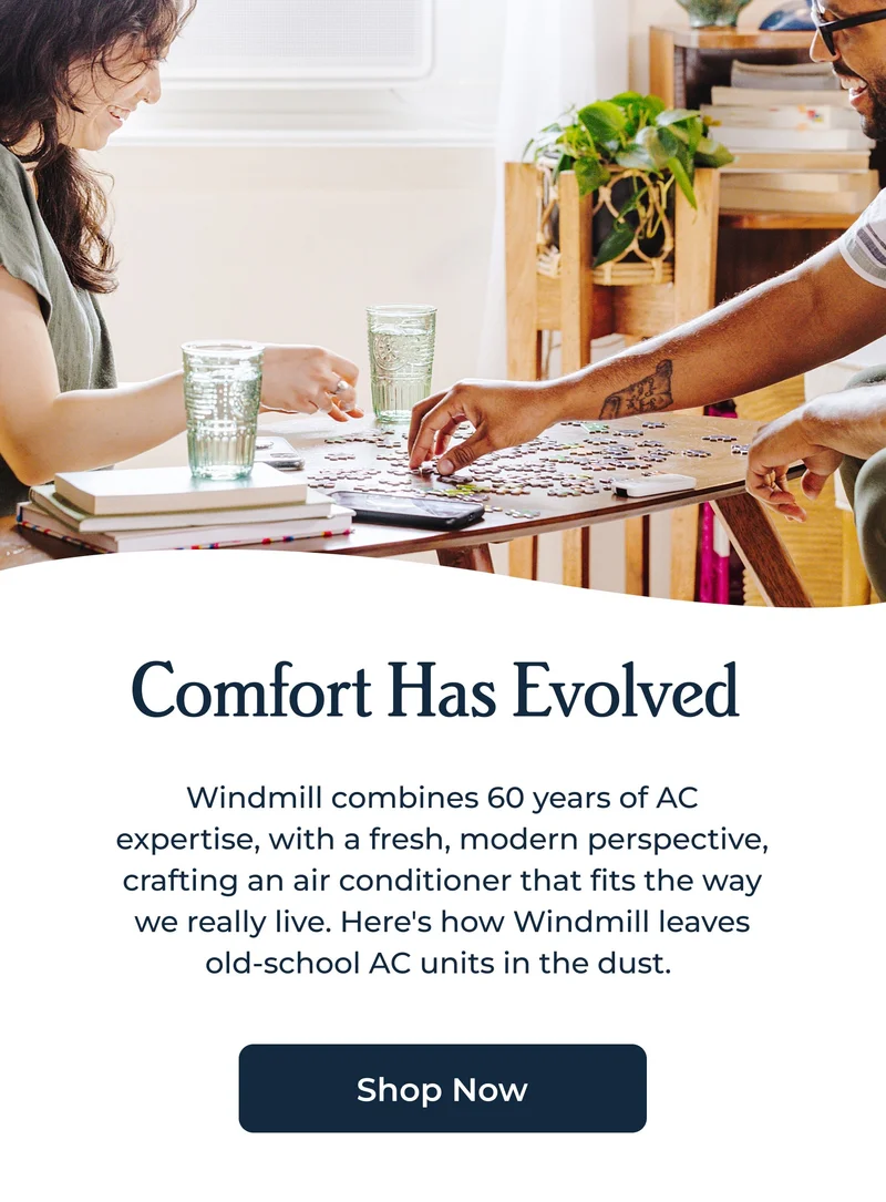 Comfort Has Evolved&nbsp; Windmill combines 60 years of AC expertise, with a fresh, modern perspective, crafting an air conditioner that fits the way we really live. Here's how Windmill leaves old-school AC units in the dust.