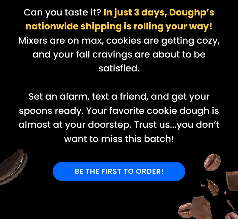 Can you taste it? In just 3 days, Doughp’s nationwide shipping is rolling your way! Mixers are on max, cookies are getting cozy, and your fall cravings are about to be satisfied. Set an alarm, text a friend, and get your spoons ready. Your favorite cookie dough is almost at your doorstep. Trust us...you don’t want to miss this batch!