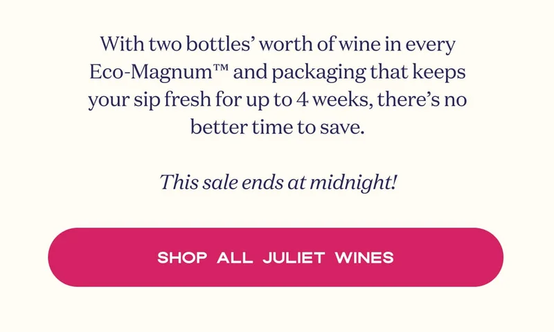 With two bottles’ worth of wine in every Eco-Magnum™ and packaging that keeps your sip fresh for up to 4 weeks, there’s no better time to save.  This sale ends at midnight! | SHOP ALL JULIET WINES