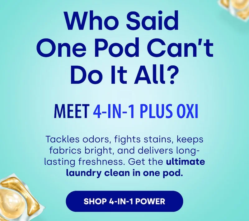 Who Said  One Pod Can’t Do It All?  Meet 4-in-1 Plus Oxi Tackles odors, fights stains, keeps fabrics bright, and delivers long-lasting freshness. Get the ultimate laundry clean in one pod. [SHOP 4-IN-1 POWER]