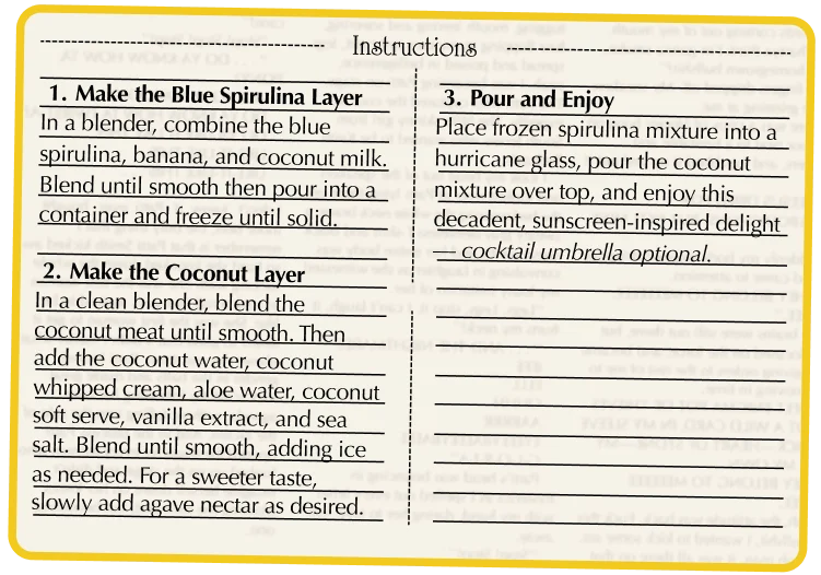 Make the Blue Spirulina Layer In a blender, combine the blue spirulina, banana, and coconut milk. Blend until smooth then pour into a container and freeze until solid. Make the Coconut Layer In a clean blender, blend the coconut meat until smooth. Then add the coconut water, coconut whipped cream, aloe water, coconut soft serve, vanilla extract, and sea salt. Blend until smooth, adding ice as needed. For a sweeter taste, slowly add agave nectar as desired. Pour and Enjoy Place frozen spirulina mixture into a hurricane glass, pour the coconut mixture over top, and enjoy this decadent, sunscreen-inspired delight — cocktail umbrella optional.