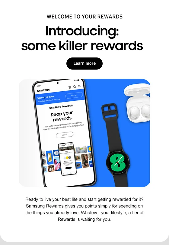 WELCOME TO YOUR REWARDS Introducing:
some killer rewards Learn more Ready to live your best life and start getting rewarded for it? Samsung Rewards gives you points simply for spending on the things you already love. Whatever your lifestyle, a tier of Rewards is waiting for you.