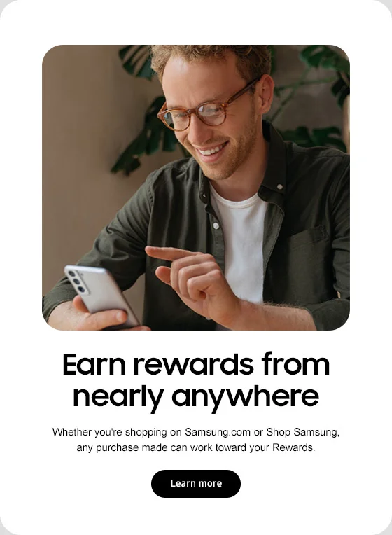 Earn rewards from nearly anywhere Whether you're shopping on Samsung.com or Shop Samsung, any purchase made can work toward your Rewards. Lean more