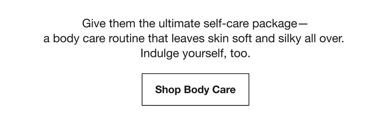 Give them the ultimate self-care package— a body care routine that leaves skin soft and silky all over. Indulge yourself, too. | Shop Body Care