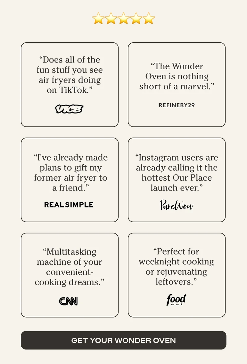 Five Stars - "Does all of the fun stuff you see air fryers doing on TikTok." - Vice - "The Wonder Oven is nothing short of marvel." - Refinery29 - "I've already made plans to gift my former air fryer to a friend." - RealSimple - "Instagram users are already calling it the hottest Our Place launch ever." - PureWow - "Multitasking machine of our convenient-cooking dreams." - CNN - "Perfect for weeknight cooking or rejuvenating leftovers" -Food Network