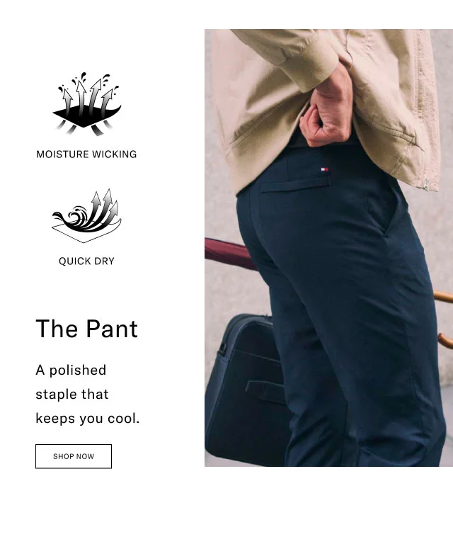 MOISTURE WICKING QUICK DRY The Pant A polished staple that keeps you cool. Shop Now