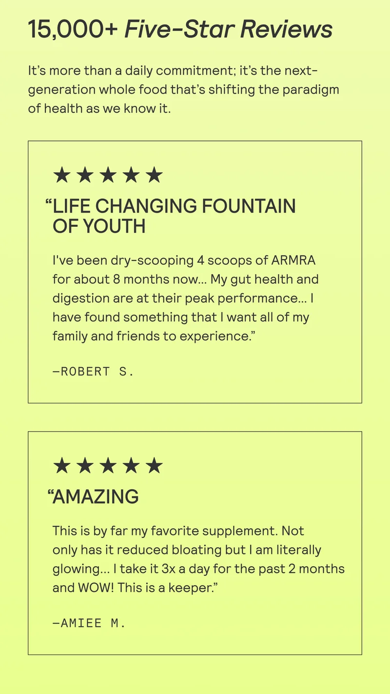 15,000+ Five-Star Reviews It’s more than a daily commitment; it’s the next- generation whole food that’s shifting the paradigm of health as we know it.