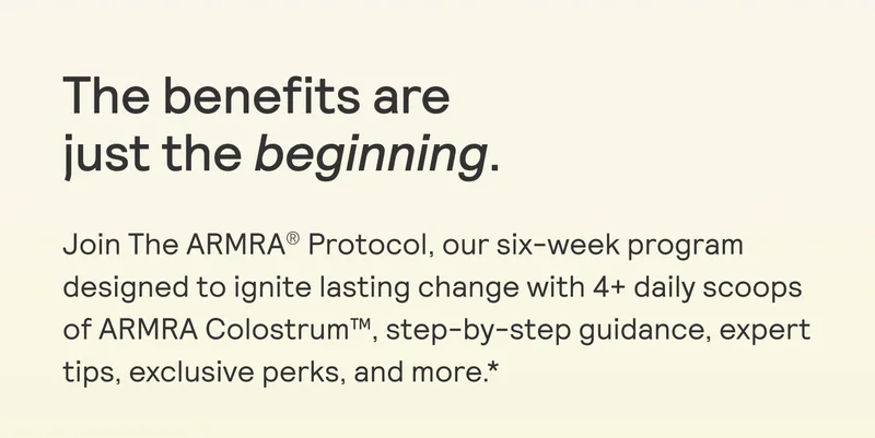 The benefits are  just the beginning.  Join The ARMRA® Protocol, our six-week program designed to ignite lasting change with 4+ daily scoops of ARMRA Colostrum™, step-by-step guidance, expert tips, exclusive perks, and more *