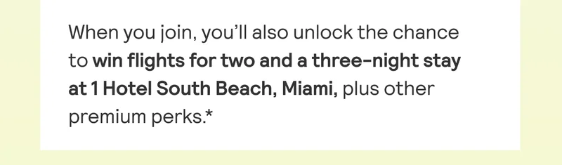 When you join, you'll also unlock the chance to win flights for two and a three-night stay at 1 Hotel South Beach, Miami, plus other premium perks*