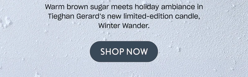 Warm brown sugar meets holiday ambiance in Tieghan Gerard’s new limited-edition candle, Winter Wander. [Shop Now]