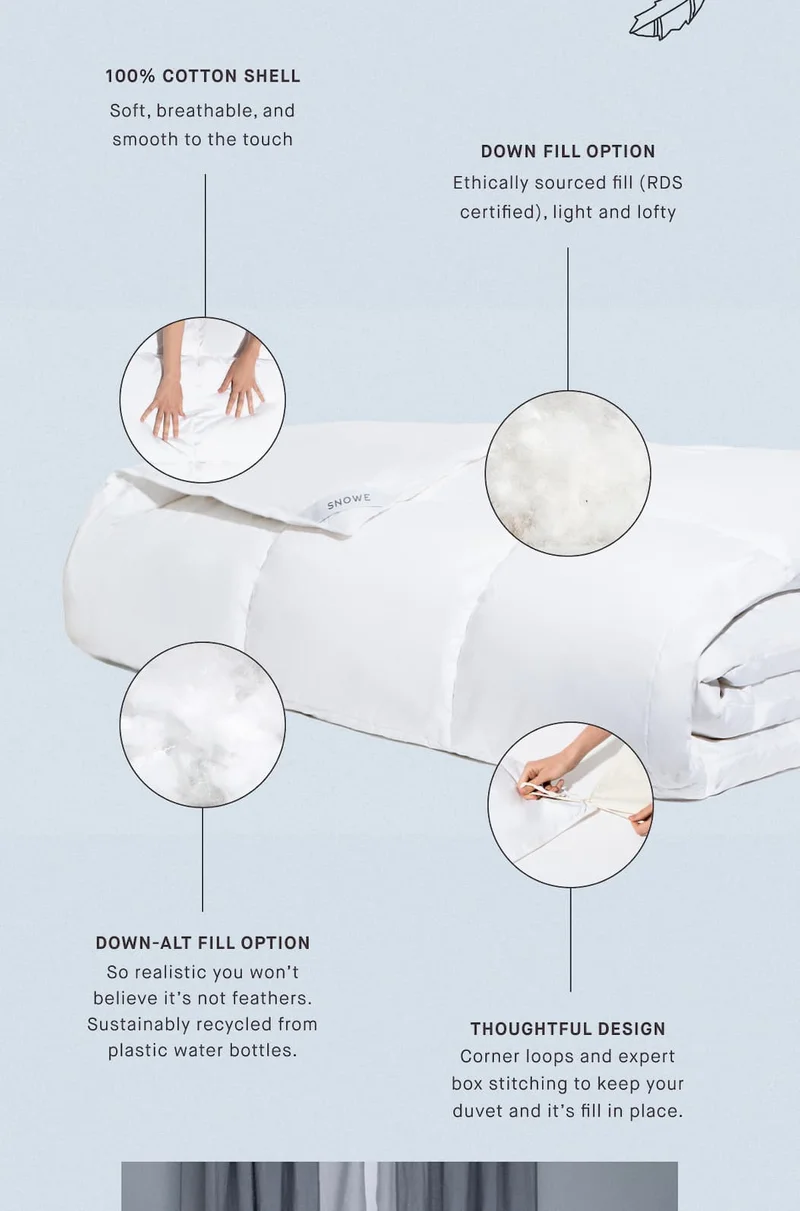 100% Cotton Shell Soft, breathable, and smooth to the touch DOWN FILL OPTION Ethically sourced fill (RDS certified), light and lofty DOWN-ALT FILL OPTION So realistic you won’t believe it’s not feathers. Sustainably recycled from plastic water bottles. THOUGHTFUL DESIGN Corner loops and expert box stitching to keep your duvet and it’s fill in place.