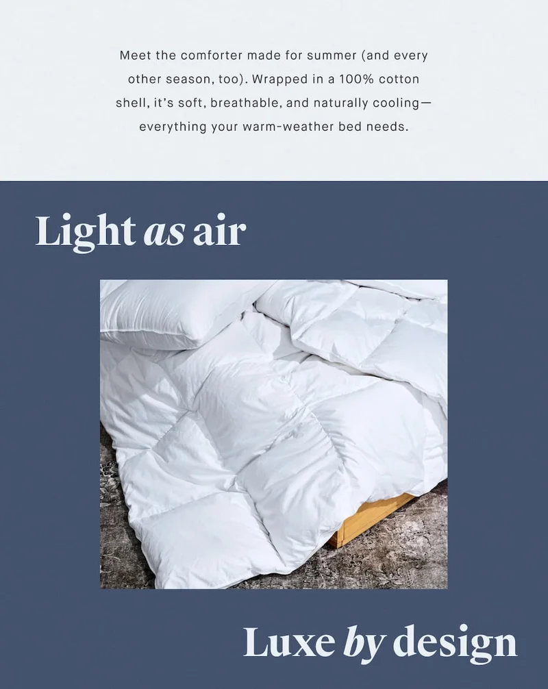 Meet the comforter made for summer (and every other season, too). Wrapped in a 100% cotton shell, it’s soft, breathable, and naturally cooling—everything your warm-weather bed needs. Light as air Luxe by design