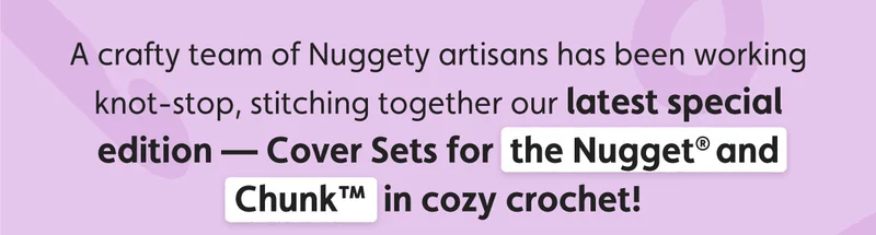 A crafty team of Nuggety artisans has been working knot-stop, stitching together our latest special edition — Cover Sets for the Nugget® and Chunk™  in cozy crochet!