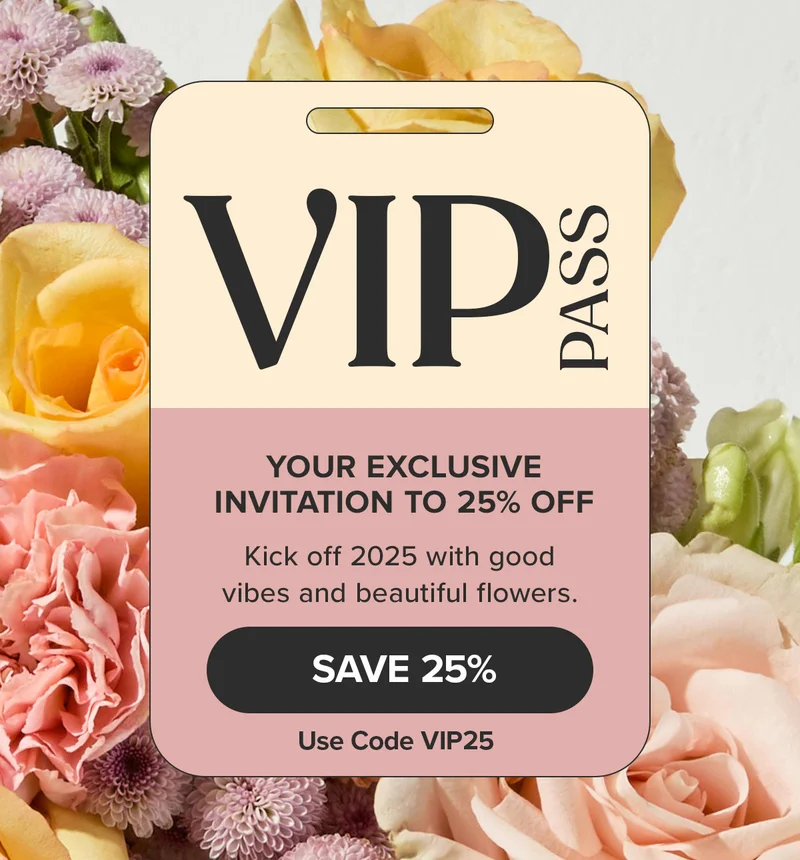 VIP PASS! YOUR EXCLUSIVE INVITATION TO 25% OFF.  Kick off 2025 with good vibes and beautiful flowers. Save 25% -- use Code VIP25