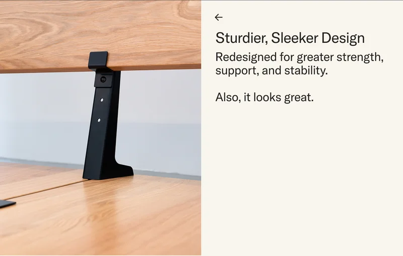 Sturdier, Sleeker Design. Redesigned for greater strength, support, and stability. Also, it looks great.