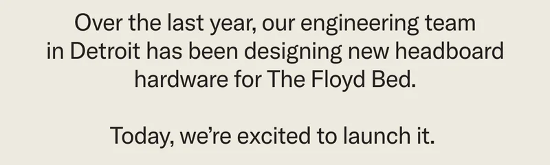 Over the last year, our engineering team in Detroit has been designing new headboard hardware for The Floyd Bed. Today, we’re excited to launch it.