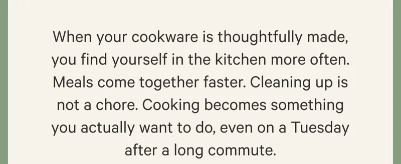 When your cookware is thoughtfully made, you find yourself in the kitchen more often. Meals come together faster. Cleaning up is not a chore. Cooking becomes something you actually want to do, even on a Tuesday after a long commute.