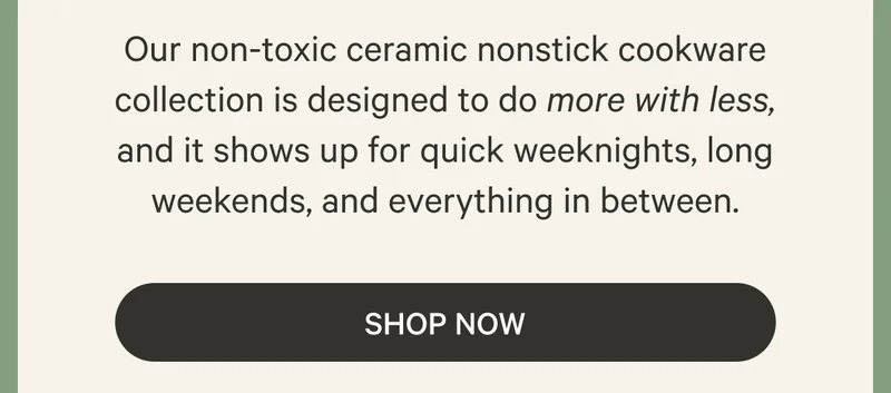 Our non-toxic ceramic nonstick cookware collection is designed to do more with less, and it shows up for quick weeknights, long weekends, and everything in between. Shop Now