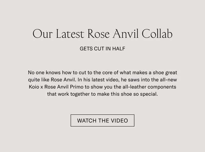 Our Latest Rose Anvil Collab Gets Cut in Half No one knows how to cut to the core of what makes a shoe great quite like Rose Anvil. In his latest video, he saws into the all-new Koio x Rose Anvil Primo to show you the all-leather components that work together to make this shoe so special. Watch the Video