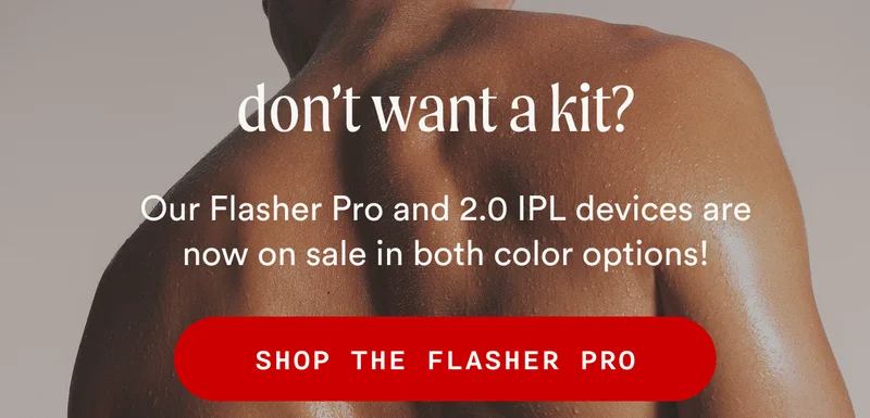 don't want a kit? - Our Flasher Pro and 2.0 IPL devices are now on sale in both color options! - SHOP THE FLASHER PRO