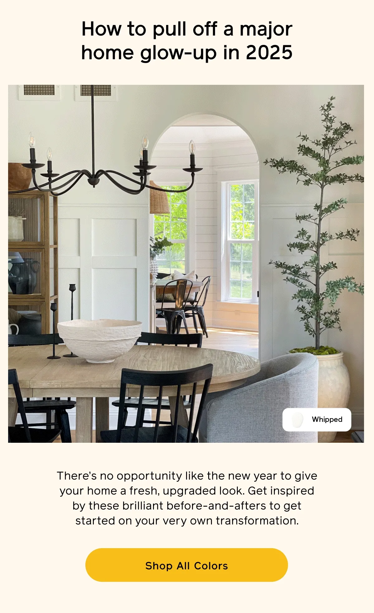 How to pull off a major home glow-up in 2025. There's no opportunity like the new year to give your home a fresh, upgraded look. Get inspired by these brilliant before-and-afters to get started on your very own transformation. Shop All Colors