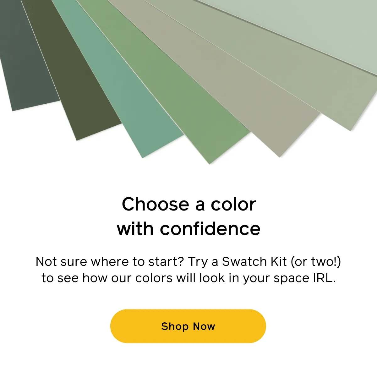 Choose a color with confidence. Not sure where to start? Try a Swatch Kit (or two!) to see how our colors will look in your space IRL. Shop Now