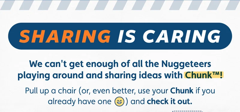 Sharing is Caring. We can't get enough of all the Nuggeteers playing around and sharing ideas with Chunk™! Pull up a chair (or, even better, use your Chunk if you already have one) and check it out.